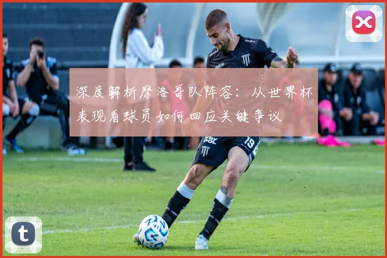 深度解析摩洛哥队阵容：从世界杯表现看球员如何回应关键争议