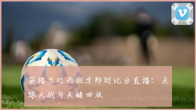 英格兰对西班牙即时比分直播：点球大战与关键回放