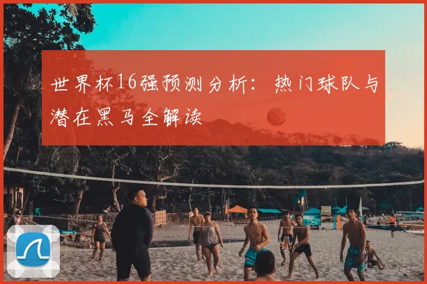 世界杯16强预测分析:热门球队与潜在黑马全解读