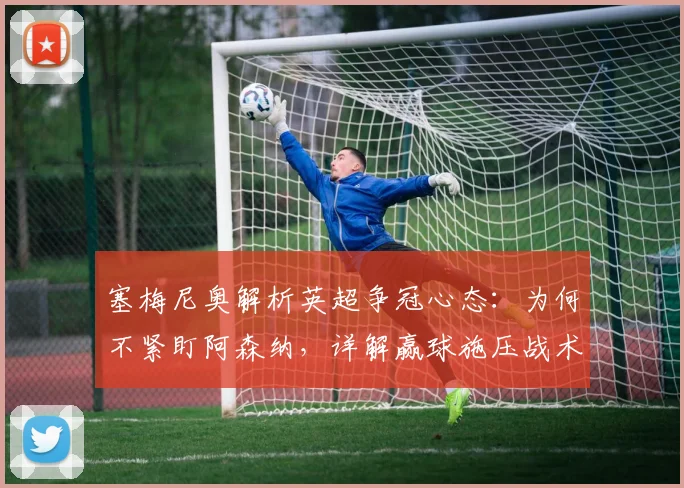 塞梅尼奥解析英超争冠心态：为何不紧盯阿森纳，详解赢球施压战术