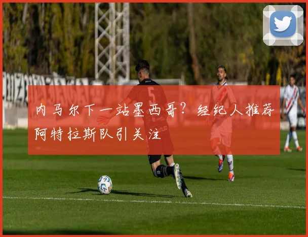内马尔下一站墨西哥?经纪人推荐阿特拉斯队引关注
