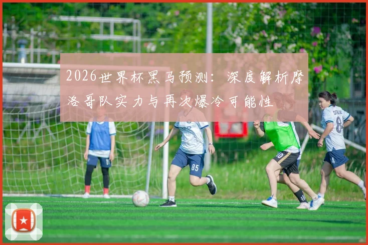 2026世界杯黑马预测:深度解析摩洛哥队实力与再次爆冷可能性