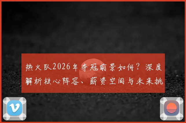 热火队2026年夺冠前景如何?深度解析核心阵容、薪资空间与未来挑战