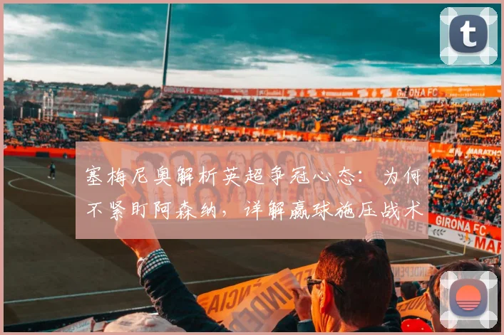 塞梅尼奥解析英超争冠心态:为何不紧盯阿森纳,详解赢球施压战术